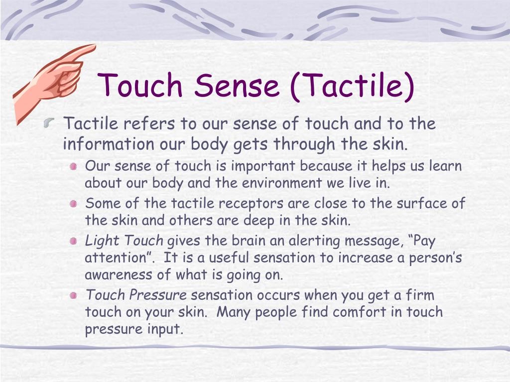 Touch Sense (Tactile)
Tactile refers to our sense of touch and to the information our body gets through the skin.
- Our sense of touch is important because it helps us learn about our body and the environment we live in.
- Some of the tactile receptors are close to the surface of the skin and others are deep in the skin.
- Light Touch gives the brain an alerting message, "Pay attention". It is a useful sensation to increase a person's awareness of what is going on.
- Touch Pressure sensation occurs when you get a firm touch on your skin. Many people find comfort in touch pressure input.